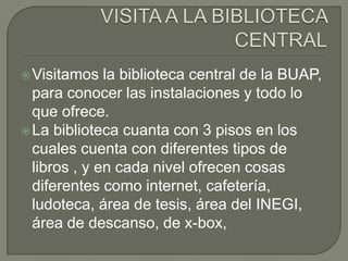  Visitamos   la biblioteca central de la BUAP,
  para conocer las instalaciones y todo lo
  que ofrece.
 La biblioteca cuanta con 3 pisos en los
  cuales cuenta con diferentes tipos de
  libros , y en cada nivel ofrecen cosas
  diferentes como internet, cafetería,
  ludoteca, área de tesis, área del INEGI,
  área de descanso, de x-box,
 