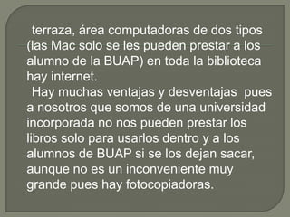 terraza, área computadoras de dos tipos
(las Mac solo se les pueden prestar a los
alumno de la BUAP) en toda la biblioteca
hay internet.
  Hay muchas ventajas y desventajas pues
a nosotros que somos de una universidad
incorporada no nos pueden prestar los
libros solo para usarlos dentro y a los
alumnos de BUAP si se los dejan sacar,
aunque no es un inconveniente muy
grande pues hay fotocopiadoras.
 