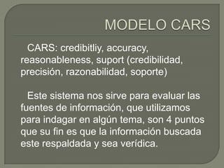 CARS: credibitliy, accuracy,
reasonableness, suport (credibilidad,
precisión, razonabilidad, soporte)

  Este sistema nos sirve para evaluar las
fuentes de información, que utilizamos
para indagar en algún tema, son 4 puntos
que su fin es que la información buscada
este respaldada y sea verídica.
 