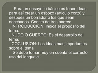 Para un ensayo lo básico es tener ideas
para así crear un esbozo (articulo corto) y
después un borrador o los que sean
necesarios. Consta de tres partes:
  INTRODUCCION: Indica el propósito del
tema.
  NUDO O CUERPO: Es el desarrollo del
tema.
  COCLUSION: Las ideas mas importantes
sobre el tema
   Se debe tomar muy en cuenta el correcto
uso del lenguaje.
 