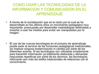 COMO USAR LAS TECNOLOGIAS DE LA
INFORMACION Y COMUNICASION EN EL
APRENDIZAJE
• A través de la socialización que es la razón por la cual se ha
desarrollado en los últimos años un movimiento pedagógico muy
importante, preocupado por desarrollar metodologías destinadas a
enseñar a usar los medios para evitar ser manipulados por la
imagen.
• El uso de las nuevas tecnologías en el proceso de aprendizaje
puede estar al servicio de las funciones pedagógicas tradicionales,
sin implicar ninguna modernización ni cambio por parte de los
diferentes actores. Si las tecnologías son utilizadas simplemente
para transmitir información ya totalmente elaborada y demandar
respuestas repetitivas por parte de los alumnos, las tecnologías
reforzarán aún más los estilos tradicionales de relaciones con el
conocimiento.
 