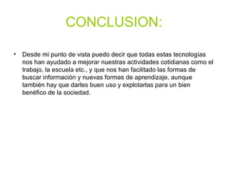 CONCLUSION:
• Desde mi punto de vista puedo decir que todas estas tecnologías
nos han ayudado a mejorar nuestras actividades cotidianas como el
trabajo, la escuela etc., y que nos han facilitado las formas de
buscar información y nuevas formas de aprendizaje, aunque
también hay que darles buen uso y explotarlas para un bien
benéfico de la sociedad.
 