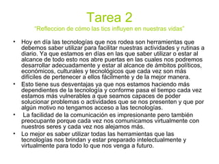Tarea 2
“Refleccion de cómo las tics influyen en nuestras vidas”
• Hoy en día las tecnologías que nos rodea son herramientas que
debemos saber utilizar para facilitar nuestras actividades y rutinas a
diario. Ya que estamos en días en las que saber utilizar o estar al
alcance de todo esto nos abre puertas en las cuales nos podremos
desarrollar adecuadamente y estar al alcance de ámbitos políticos,
económicos, culturales y tecnológicos que cada vez son más
difíciles de pertenecer a ellos fácilmente y de la mejor manera.
• Esto tiene sus desventajas ya que nos estamos haciendo más
dependientes de la tecnología y conforme pasa el tiempo cada vez
estamos más vulnerables a que seamos capaces de poder
solucionar problemas o actividades que se nos presenten y que por
algún motivo no tengamos acceso a las tecnologías.
• La facilidad de la comunicación es impresionante pero también
preocupante porque cada vez nos comunicamos virtualmente con
nuestros seres y cada vez nos alejamos más.
• Lo mejor es saber utilizar todas las herramientas que las
tecnologías nos brindan y estar preparado intelectualmente y
virtualmente para todo lo que nos venga a futuro.
 