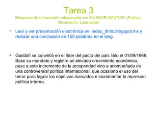 Tarea 3
Búsqueda de información relacionada con MUAMAR-GADDAFI (Política,
Movimiento, Liberación)
• Leer y ver presentación electrónica en: iadeu_dhtic.blogspot.mx y
realizar una conclusión de 150 palabras en el blog.
• Gaddafi se convirtió en el líder del pacto del país libio el 01/09/1969,
Baso su mandato y registro un elevado crecimiento económico,
pese a este incremento de la prosperidad vino a acompañada de
una controversial política internacional, que ocasiono el uso del
terror para lograr los objetivos marcados e incrementar la represión
política interna.
 