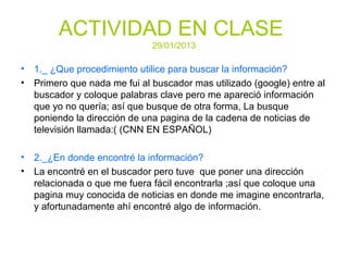 ACTIVIDAD EN CLASE
29/01/2013
• 1._ ¿Que procedimiento utilice para buscar la información?
• Primero que nada me fui al buscador mas utilizado (google) entre al
buscador y coloque palabras clave pero me apareció información
que yo no quería; así que busque de otra forma, La busque
poniendo la dirección de una pagina de la cadena de noticias de
televisión llamada:( (CNN EN ESPAÑOL)
• 2._¿En donde encontré la información?
• La encontré en el buscador pero tuve que poner una dirección
relacionada o que me fuera fácil encontrarla ;así que coloque una
pagina muy conocida de noticias en donde me imagine encontrarla,
y afortunadamente ahí encontré algo de información.
 