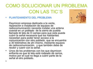 COMO SOLUCIONAR UN PROBLEMA
CON LAS TIC´S
• PLANTEAMIENTO DEL PROBLEMA
Daymicon empresa dedicada a la venta,
reparación e instalación de equipos de
radiocomunicación necesita instalar una antena
coaxial en un poblado de la sierra de puebla
llamado té tela de O campo para que esta pueda
cubrir la señal necesaria que los habitantes
necesitan para poder tener acceso a la
comunicación con otro poblado, que se encuentra
a 30 kilómetros de ahí mismo, mediante equipos
de radiocomunicación, y que también debe de
recibir y cubrir con la señal.
• Unos de los problemas con los que daymicon
enfrenta es que té tela está rodeado de cerros,
motivo por el cual no llega a cubrir parte de la
señal al otro poblado.
•
 