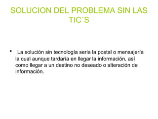 SOLUCION DEL PROBLEMA SIN LAS
TIC´S
• La solución sin tecnología seria la postal o mensajería
la cual aunque tardaría en llegar la información, así
como llegar a un destino no deseado o alteración de
información.
 