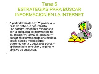 Tarea 5
ESTRATEGIAS PARA BUSCAR
INFORMACION EN LA INTERNET
• A partir del día de hoy; Y gracias a la
miss de dhtic que nos impartió
una cátedra importante relacionada
con la búsqueda de información, he
de cambiar mi forma de consultar y
buscar mi información de una manera
podría decirse metodológica
siguiendo cierto y detallados pasos y
opciones para consultar y llegar a mi
objetivo de búsqueda.
•
 