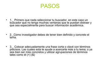 PASOS
• 1._ Primero que nada seleccionar tu buscador, en este caso un
buscador que no tenga muchas ventanas que te puedan distraer y
que sea especialmente para buscar información académica.
• 2._Como investigador debes de tener bien definido y concreto el
tema.
• 3._ Colocar adecuadamente una frase corta o clavé con términos
precisos. Las cuales esta te ayude a acercarte más a tu tema; o ya
sea bien ser más concretos y utilizar agrupaciones de términos
tales como él (+) (&)
 