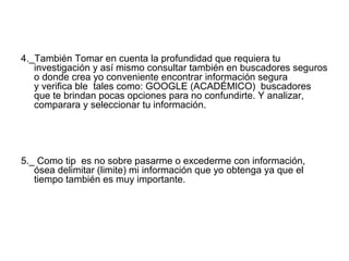 4._También Tomar en cuenta la profundidad que requiera tu
investigación y así mismo consultar también en buscadores seguros
o donde crea yo conveniente encontrar información segura
y verifica ble tales como: GOOGLE (ACADÉMICO) buscadores
que te brindan pocas opciones para no confundirte. Y analizar,
comparara y seleccionar tu información.
5._ Como tip es no sobre pasarme o excederme con información,
ósea delimitar (limite) mi información que yo obtenga ya que el
tiempo también es muy importante.
 