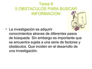 Tarea 6
5 OBSTACULOS PARA BUSCAR
INFORMACION
• La investigación es adquirir
conocimientos atraves de diferentes pasos
de búsqueda Sin embargo es importante que
se encuentra sujeta a una serie de factores y
obstáculos. Que inciden en el desarrollo de
una investigación.
 