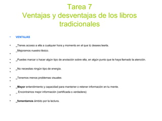 Tarea 7
Ventajas y desventajas de los libros
tradicionales
• VENTAJAS
• _Tienes acceso a ella a cualquier hora y momento en el que tú desees leerla.
_Mejoramos nuestro léxico.
•
• _Puedes marcar o hacer algún tipo de anotación sobre ella, en algún punto que te haya llamado la atención.
•
• _No necesitas ningún tipo de energía.
•
• _Tenemos menos problemas visuales
•
• _Mayor entendimiento y capacidad para mantener o retener información en tu mente.
_ Encontramos mejor información (certificada o verdadera)
•
• _fomentamos ámbito por la lectura.
 