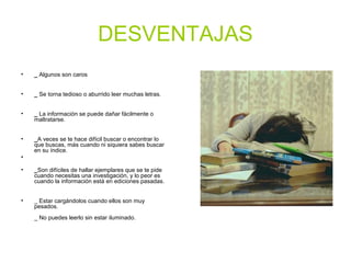 DESVENTAJAS
• _ Algunos son caros
• _ Se torna tedioso o aburrido leer muchas letras.
• _ La información se puede dañar fácilmente o
maltratarse.
• _A veces se te hace difícil buscar o encontrar lo
que buscas, más cuando ni siquiera sabes buscar
en su índice.
•
• _Son difíciles de hallar ejemplares que se te pide
cuando necesitas una investigación, y lo peor es
cuando la información está en ediciones pasadas.
• _ Estar cargándolos cuando ellos son muy
pesados.
_ No puedes leerlo sin estar iluminado.
 