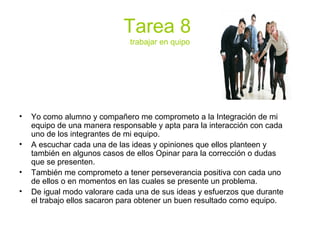 Tarea 8
trabajar en quipo
• Yo como alumno y compañero me comprometo a la Integración de mi
equipo de una manera responsable y apta para la interacción con cada
uno de los integrantes de mi equipo.
• A escuchar cada una de las ideas y opiniones que ellos planteen y
también en algunos casos de ellos Opinar para la corrección o dudas
que se presenten.
• También me comprometo a tener perseverancia positiva con cada uno
de ellos o en momentos en las cuales se presente un problema.
• De igual modo valorare cada una de sus ideas y esfuerzos que durante
el trabajo ellos sacaron para obtener un buen resultado como equipo.
 