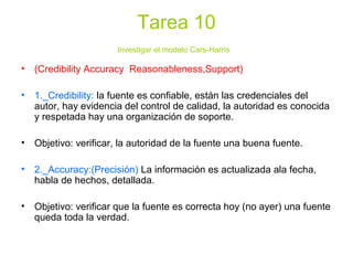 Tarea 10
Investigar el modelo Cars-Harris
• (Credibility Accuracy Reasonableness,Support)
• 1._Credibility: la fuente es confiable, están las credenciales del
autor, hay evidencia del control de calidad, la autoridad es conocida
y respetada hay una organización de soporte.
• Objetivo: verificar, la autoridad de la fuente una buena fuente.
• 2._Accuracy:(Precisión) La información es actualizada ala fecha,
habla de hechos, detallada.
• Objetivo: verificar que la fuente es correcta hoy (no ayer) una fuente
queda toda la verdad.
 