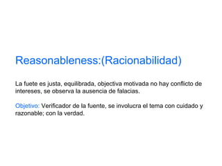 Reasonableness:(Racionabilidad)
La fuete es justa, equilibrada, objectiva motivada no hay conflicto de
intereses, se observa la ausencia de falacias.
Objetivo: Verificador de la fuente, se involucra el tema con cuidado y
razonable; con la verdad.
 