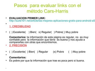 Pasos para evaluar links con el
método Cars-Harris
• EVALUACION PRIMER LINK:
http://suite101.net/article/las-mejores-aplicaciones-gratis-para-android-a57
•
1. CREDIBILIDAD
• ( ) Excelente( ) Bien( x) Regular( ) Pobre( ) Muy pobre
Comentarios: la información de esta página es regular, no es muy
confiable pero la información que tiene es buena y nos ayuda a
compararlas con otras que encontremos.
• 2. PRECISIÓN
• ( ) Excelente( ) Bien( ) Regular (x) Pobre ( ) Muy pobre
•
Comentarios:
• Es pobre por que la información que trae es poca pero si buena.
•
 