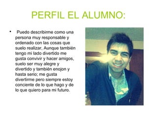 PERFIL EL ALUMNO:
• Puedo describirme como una
persona muy responsable y
ordenado con las cosas que
suelo realizar, Aunque también
tengo mi lado divertido me
gusta convivir y hacer amigos,
suelo ser muy alegre y
divertido y también enojon y
hasta serio; me gusta
divertirme pero siempre estoy
conciente de lo que hago y de
lo que quiero para mi futuro.
 