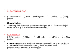 •
3. RAZONABILIDAD
• ( ) Excelente () Bien (x) Regular ( ) Pobre ( ) Muy
pobre
•
Comentarios:
• Tiene algunos ejemplos y comentarios que hacen darle una lógica
como tal a lo que la información nos brinda.
• 4. SOPORTE
• ( ) Excelente (X) Bien ( ) Regular ( ) Pobre ( ) Muy
pobre
•
Comentarios: Pues afortunadamente tiene enlaces que nos llevan
a ver información más detallada, y pues este link hace
publicaciones de nuevas tecnologías.
 