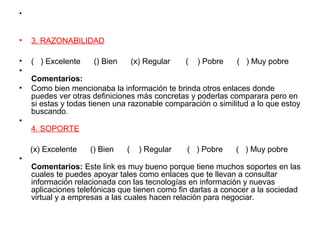 •
• 3. RAZONABILIDAD
• ( ) Excelente () Bien (x) Regular ( ) Pobre ( ) Muy pobre
•
Comentarios:
• Como bien mencionaba la información te brinda otros enlaces donde
puedes ver otras definiciones más concretas y poderlas comparara pero en
si estas y todas tienen una razonable comparación o similitud a lo que estoy
buscando.
•
4. SOPORTE
(x) Excelente () Bien ( ) Regular ( ) Pobre ( ) Muy pobre
•
Comentarios: Este link es muy bueno porque tiene muchos soportes en las
cuales te puedes apoyar tales como enlaces que te llevan a consultar
información relacionada con las tecnologías en información y nuevas
aplicaciones telefónicas que tienen como fin darlas a conocer a la sociedad
virtual y a empresas a las cuales hacen relación para negociar.
 