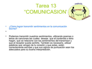Tarea 13
“COMUNICASION”
• ¿Cómo lograr transmitir sentimientos en la comunicación
escrita?
•
• Podemos transmitir nuestros sentimientos, utilizando poemas o
letras de canciones las cuales deseas que el contenido o letra
hagan, que se relacione con los sentimientos del transmisor y
que el receptor pueda sentirlo. También es necesario, utilizar
palabras que vengan de tu corazón y que estas, estén
correctamente escritas y que sus signos de puntuación sean los
adecuados para su buena interpretación.
 