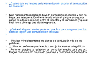 • ¿Cuáles son los riesgos en la comunicación escrita, si la redacción
no es clara?
• Que nuestra información no lleve la puntuación adecuada y que se
haga una interpretación diferente a la original, ya que en algunos
casos se altera la relación entre el receptor y el transmisor, y que al
final no se obtenga una clara respuesta.
• ¿Qué estrategias puedes poner en práctica para asegurar que tus
escritos logren una comunicación efectiva?
•
• _ Revisar minuciosamente los signos de puntuación y la de tus
palabras.
• _Utilizar un software que detecte o corrija los errores ortográficos.
• _Poner en práctica tu redacción así como leer mucho para que así,
tengas conocimiento amplio de palabras y contextos desconocidos
 