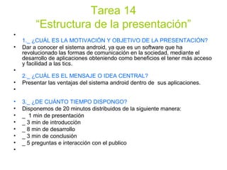 Tarea 14
“Estructura de la presentación”
•
1._ ¿CUÁL ES LA MOTIVACIÓN Y OBJETIVO DE LA PRESENTACIÓN?
• Dar a conocer el sistema android, ya que es un software que ha
revolucionado las formas de comunicación en la sociedad, mediante el
desarrollo de aplicaciones obteniendo como beneficios el tener más acceso
y facilidad a las tics.
•
2._ ¿CUÁL ES EL MENSAJE O IDEA CENTRAL?
• Presentar las ventajas del sistema android dentro de sus aplicaciones.
•
• 3._ ¿DE CUÁNTO TIEMPO DISPONGO?
• Disponemos de 20 minutos distribuidos de la siguiente manera:
• _ 1 min de presentación
• _ 3 min de introducción
• _ 8 min de desarrollo
• _ 3 min de conclusión
• _ 5 preguntas e interacción con el publico
•
 