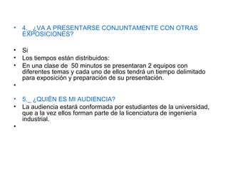 • 4._ ¿VA A PRESENTARSE CONJUNTAMENTE CON OTRAS
EXPOSICIONES?
• Si
• Los tiempos están distribuidos:
• En una clase de 50 minutos se presentaran 2 equipos con
diferentes temas y cada uno de ellos tendrá un tiempo delimitado
para exposición y preparación de su presentación.
•
• 5._ ¿QUIÉN ES MI AUDIENCIA?
• La audiencia estará conformada por estudiantes de la universidad,
que a la vez ellos forman parte de la licenciatura de ingeniería
industrial.
•
 