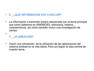 • 6._ ¿QUE INFORMACIÓN VOY A INCLUIR?
• La información a transmitir estará relacionada con el tema principal
que como sabemos es (ANDROID), estructura, historia,
características, así como también incluir una investigación de
campo.
•
7._ ¿PLANEACION?
• Hacer una simulación de la utilización de las aplicaciones del
sistema android en la vida diaria; Para así lograr la idea central de
nuestro tema.
 