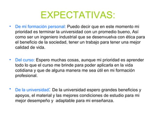 EXPECTATIVAS:
• De mi formación personal: Puedo decir que en este momento mi
prioridad es terminar la universidad con un promedio bueno, Así
como ser un ingeniero industrial que se desenvuelva con ética para
el beneficio de la sociedad, tener un trabajo para tener una mejor
calidad de vida.
• Del curso: Espero muchas cosas, aunque mi prioridad es aprender
todo lo que el curso me brinde para poder aplicarla en la vida
cotidiana y que de alguna manera me sea útil en mi formación
profesional.
• De la universidad: De la universidad espero grandes beneficios y
apoyos, el material y las mejores condiciones de estudio para mi
mejor desempeño y adaptable para mi enseñanza.
 