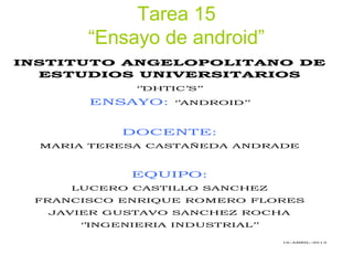 Tarea 15
“Ensayo de android”
INSTITUTO ANGELOPOLITANO DE
ESTUDIOS UNIVERSITARIOS
‘’DHTIC’S’’
ENSAYO: ‘’ANDROID’’
DOCENTE:
MARIA TERESA CASTAÑEDA ANDRADE
EQUIPO:
LUCERO CASTILLO SANCHEZ
FRANCISCO ENRIQUE ROMERO FLORES
JAVIER GUSTAVO SANCHEZ ROCHA
‘’INGENIERIA INDUSTRIAL’’
16-ABRIL-2013
 