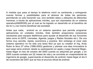 A medida que pasa el tiempo la telefonía móvil va cambiando y entregando
nuevas formas y posibilidades para el alcance de todas las personas,
permitiendo no solo transmitir voz, sino también datos y utilizarlos de diferentes
maneras; a través de aplicaciones móviles, que son soportados de un sistema
operativo(ANDROID) por el cual se ha logrado un desarrollo en el beneficio de
las tic´s y así mismo beneficiar ala sociedad.
Antes que nada, android es un sistema operativo que permite programar
aplicaciones en unidades móviles, Este también proporciona conexiones
necesarias para equipos telefónicos para ayudar al desarrollo de sus funciones
tales como el (GPS, Llamadas, Agenda, juegos y Redes Sociales etc.). De una
forma muy sencilla, rápida, económica y practica. Sim embargo el crear este
sistema operativo no ha sido una tarea fácil ya que su creador el Ing. Andy
Rubin le llevo 27 años (1986-2003) gestionar y planear una idea innovadora lo
que luego seria android, desde su participación en apple y luego General Magic,
hasta llegar el mes de octubre del 2003 cuando es adquirida por google, y en
2005 cuando contaba con 22 meses de vida y se convierte en vicepresidente de
ingeniería de google, supervisando el desarrollo de android, hasta llegar el día 5
de noviembre del 2007 que se hizo el anuncio oficial de android.
 