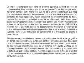 La mejor característica que tiene el sistema operativo android es que es
completamente libre, es decir que en su programación no hay ningún costo
adicional. También cabe mencionar que no es la única característica que hace
que este sistema sea único ya que cuenta con una adaptable y ajuste único en
pantallas de mejor resolución, mayor capacidad de almacenamiento de datos,
mejores formas de conectividad como lo es (Bluetooth, Wifi, Ideen entre
otras).Su navegador que lo hace único y que permite una mejor y fácil conexión
a Internet, de igual modo los soportes multimedia como lo es ( MP3,MP4 y
muchas mas). Sin duda alguna no descartaremos mencionar el catalogó de
aplicaciones gratuitas o de pago que permiten descargar e instalar dispositivos
(Google play) ; Las multitareas de aplicaciones o la búsqueda de google a
través de voz.
Si hablamos de privacidad este sistema nos facilita saber la ubicación geográfica
en donde nos encontremos y también un control y divulgación de sus datos para
cada uno de sus usuarios. Este sistema tiene sus ventajas y sus costras, dentro
de las ventajas encontramos que es un sistema muy rápido y eficaz en la
búsqueda así como en la solución de cualquier otro problema, y su contra seria
la batería, ya que tiende a gastarse muy rápido por el mismo motivo de la utilidad
con frecuencia que se le da al móvil utilizando ciertas aplicaciones que en parte
consumen energía.
 