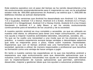 Este sistema operativo con el paso del tiempo se ha venido desarrollando y ha
ido evolucionando sorprendentemente para Ir mejorando su uso; en la actualidad
existen más de 650,000 aplicaciones en Android y se estima que 1, 000,000 de
teléfonos móviles se activan diariamente.
Algunas de las versiones que Android ha desarrollado son Android 1.0, Android
1.5 o Cupcake, Android 1.6 o Donut, Android 2.0 o Eclair, Android 2.2 o Froyo,
Android 2.3 o Gingerbread, Android 3.0 o Honey Comb, Andorid 4.0 o Ice Cream
Sandwish y Android 4.1 o Jelly Bean; y así ha venido evolucionando
continuamente para el beneficio de los usuarios y de la sociedad.
A nuestra opinión android es muy completo y accesible, ya que es utilizado en
nuestra vida diaria; lo utilizamos para tener una mejor comunicación, así como
nos ayuda a mejorar nuestras actividades laborales, educativas, sociales, etc.…
Ya que se ha vuelto una necesidad y una moda que en los jóvenes es muy
práctico; a nuestra experiencia aunque tenga ventajas o desventajas sabemos
que esta va mejorando poco a poco, hasta cubrir nuestras necesidades.
Esperamos que con el tiempo android sea una herramienta con la cual la
sociedad, aprenda a utilizar de manera responsable y profesional que beneficie
su formación como una ventaja de hacer amigos o jugar.
En tanto a nuestra carrera las expectativas en la que nos beneficia android y
esperamos que siga evolucionando para que desarrolle aplicaciones que a
nosotros como Ingenieros Industriales nos ayude en nuestro desarrollo laboral
con la implementación de nuevas aplicaciones que permitan, administrar,
desarrollar, mejorar y gestionar ideas que nos ayuden a solucionar problemas.
 