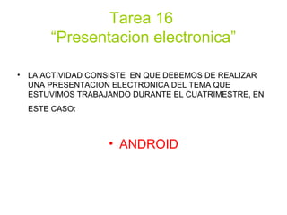 Tarea 16
“Presentacion electronica”
• LA ACTIVIDAD CONSISTE EN QUE DEBEMOS DE REALIZAR
UNA PRESENTACION ELECTRONICA DEL TEMA QUE
ESTUVIMOS TRABAJANDO DURANTE EL CUATRIMESTRE, EN
ESTE CASO:
• ANDROID
 