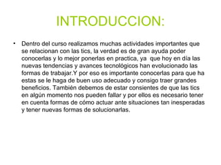 INTRODUCCION:
• Dentro del curso realizamos muchas actividades importantes que
se relacionan con las tics, la verdad es de gran ayuda poder
conocerlas y lo mejor ponerlas en practica, ya que hoy en día las
nuevas tendencias y avances tecnológicos han evolucionado las
formas de trabajar.Y por eso es importante conocerlas para que ha
estas se le haga de buen uso adecuado y consigo traer grandes
beneficios. También debemos de estar consientes de que las tics
en algún momento nos pueden fallar y por ellos es necesario tener
en cuenta formas de cómo actuar ante situaciones tan inesperadas
y tener nuevas formas de solucionarlas.
 