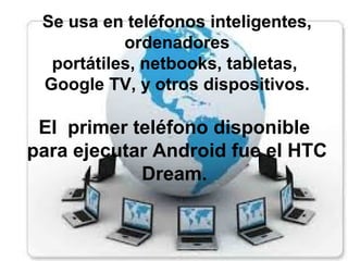 Se usa en teléfonos inteligentes,
ordenadores
portátiles, netbooks, tabletas,
Google TV, y otros dispositivos.
El primer teléfono disponible
para ejecutar Android fue el HTC
Dream.
 