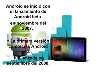 Android se inició con
el lanzamiento de
Android beta
en noviembre del
2007.
La primera versión
comercial, Android
1.0,
fue lanzada en
septiembre del 2008.
 