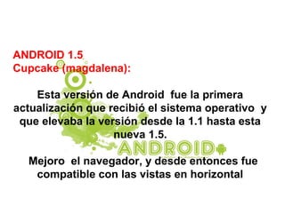 ANDROID 1.5
Cupcake (magdalena):
Esta versión de Android fue la primera
actualización que recibió el sistema operativo y
que elevaba la versión desde la 1.1 hasta esta
nueva 1.5.
Mejoro el navegador, y desde entonces fue
compatible con las vistas en horizontal
 