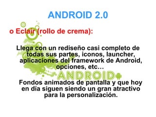 ANDROID 2.0
o Eclair (rollo de crema):
Llega con un rediseño casi completo de
todas sus partes, iconos, launcher,
aplicaciones del framework de Android,
opciones, etc…
Fondos animados de pantalla y que hoy
en día siguen siendo un gran atractivo
para la personalización.
 
