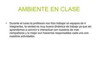 AMBIENTE EN CLASE
• Durante el curso la profesora nos hizo trabajar en equipos de 4
integrantes, la verdad es muy buena dinámica de trabajo ya que asi
aprendemos a convivir e interactuar con nuestros de mas
compañeros y lo mejor aun hacernos responsables cada uno con
nuestras actividades.
 