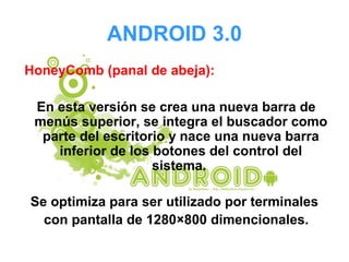 ANDROID 3.0
HoneyComb (panal de abeja):
En esta versión se crea una nueva barra de
menús superior, se integra el buscador como
parte del escritorio y nace una nueva barra
inferior de los botones del control del
sistema.
Se optimiza para ser utilizado por terminales
con pantalla de 1280×800 dimencionales.
 