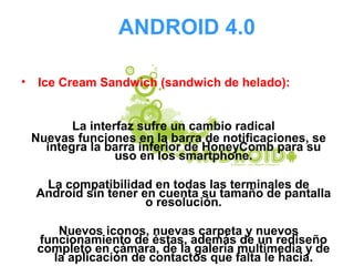 ANDROID 4.0
• Ice Cream Sandwich (sandwich de helado):
La interfaz sufre un cambio radical
Nuevas funciones en la barra de notificaciones, se
integra la barra inferior de HoneyComb para su
uso en los smartphone.
La compatibilidad en todas las terminales de
Android sin tener en cuenta su tamaño de pantalla
o resolución.
Nuevos iconos, nuevas carpeta y nuevos
funcionamiento de éstas, además de un rediseño
completo en cámara, de la galería multimedia y de
la aplicación de contactos que falta le hacía.
 