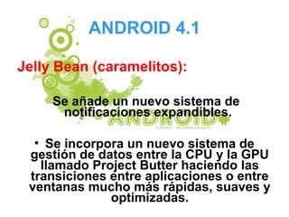 ANDROID 4.1
Jelly Bean (caramelitos):
Se añade un nuevo sistema de
notificaciones expandibles.
• Se incorpora un nuevo sistema de
gestión de datos entre la CPU y la GPU
llamado Project Butter haciendo las
transiciones entre aplicaciones o entre
ventanas mucho más rápidas, suaves y
optimizadas.
 