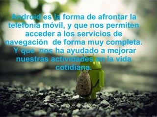 Android es la forma de afrontar la
telefonía móvil, y que nos permiten
acceder a los servicios de
navegación de forma muy completa.
Y que nos ha ayudado a mejorar
nuestras actividades en la vida
cotidiana.
 