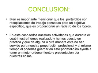 CONCLUSION:
• Bien es importante mencionar que los portafolios son
recopilaciones de trabajo pensadas para un objetivo
específico, que es proporcionar un registro de los logros.
• En este caso todos nuestras actividades que durante el
cuatrimestre hemos realizado y hemos puesto en
practica y que de alguna u otra manera esta no han
servido para nuestra preparación profesional y al mismo
tiempo el poderlas guardar en este portafolio no ayuda a
tener un mejor ordenamiento y presentación por
nuestras cosas.
 