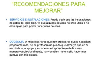 “RECOMENDACIONES PARA
MEJORAR”
• SERVICIOS E INSTALACIONES: Puedo decir que las instalaciones
no están del todo bien, ya que algunos equipos no eran útiles o no
eran aptos para poder hacer usos de ellas.
• DOCENCIA: A mi parecer creo que hay profesores que si necesitan
prepararse mas, de mi profesora no puedo quejarme ya que en si
me dio brindo apoyo y soporte en mi aprendizaje de la mejor
manera y profesionalmente, ha y también me enseño hacer mas
puntual con mis clases.
 