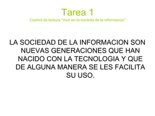 Tarea 1
Control de lectura “Vivir en la socieda de la informacion”
LA SOCIEDAD DE LA INFORMACION SON
NUEVAS GENERACIONES QUE HAN
NACIDO CON LA TECNOLOGIA Y QUE
DE ALGUNA MANERA SE LES FACILITA
SU USO.
 