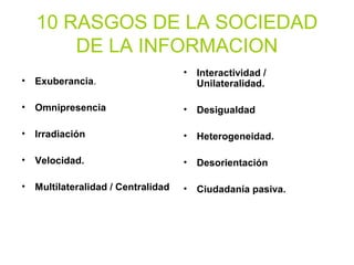 10 RASGOS DE LA SOCIEDAD
DE LA INFORMACION
• Exuberancia.
• Omnipresencia
• Irradiación
• Velocidad.
• Multilateralidad / Centralidad
• Interactividad /
Unilateralidad.
• Desigualdad
• Heterogeneidad.
• Desorientación
• Ciudadanía pasiva.
 