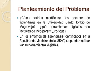 Planteamiento del Problema 
 ¿Cómo podrían modificarse los entornos de 
aprendizaje en la Universidad Santo Toribio de 
Mogrovejo?, ¿qué herramientas digitales son 
factibles de incorporar? ¿Por qué? 
 En los entornos de aprendizaje identificados en la 
Facultad de Medicina de la USAT, se pueden aplicar 
varias herramientas digitales. 
 